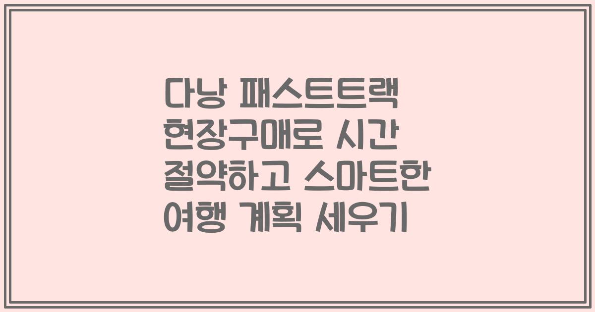 다낭 패스트트랙 현장구매로 시간 절약하고 스마트한 여행 계획 세우기