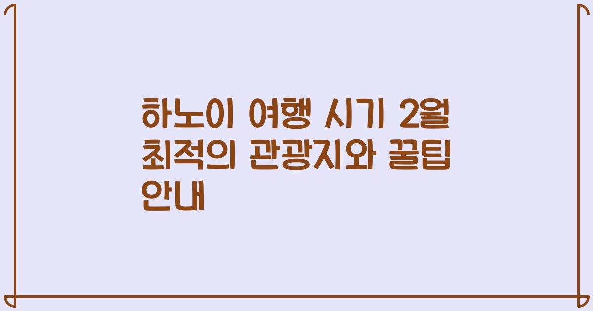 하노이 여행 시기 2월 최적의 관광지와 꿀팁 안내