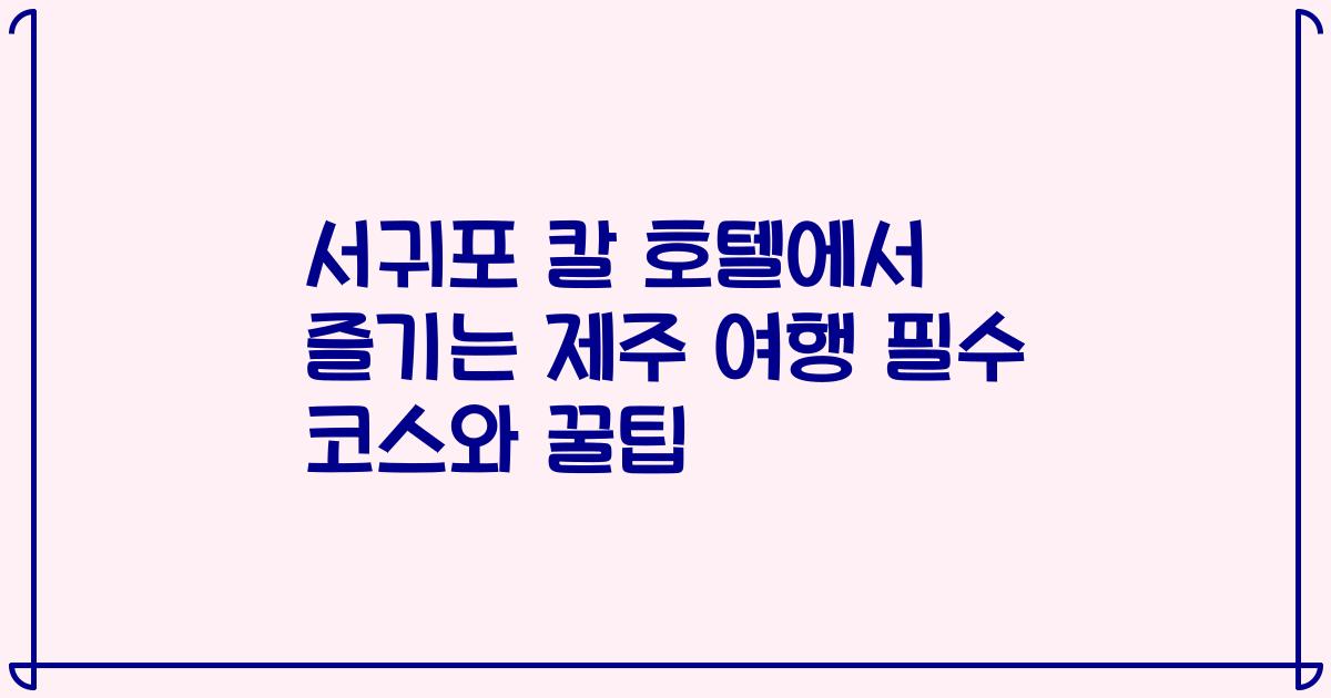 서귀포 칼 호텔에서 즐기는 제주 여행 필수 코스와 꿀팁
